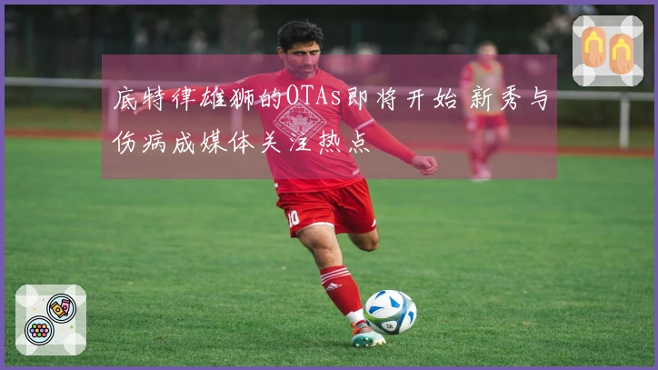 底特律雄狮的OTAs即将开始 新秀与伤病成媒体关注热点