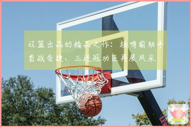 辽篮出品的精品之作：杨鸣前助手首战告捷，三连冠功臣再展风采