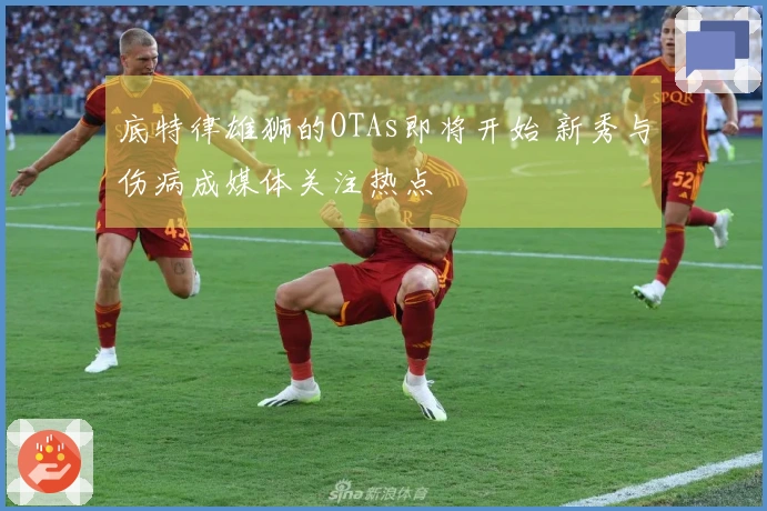 底特律雄狮的OTAs即将开始 新秀与伤病成媒体关注热点