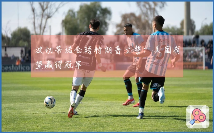 波切蒂诺会晤特朗普立誓：美国有望赢得冠军