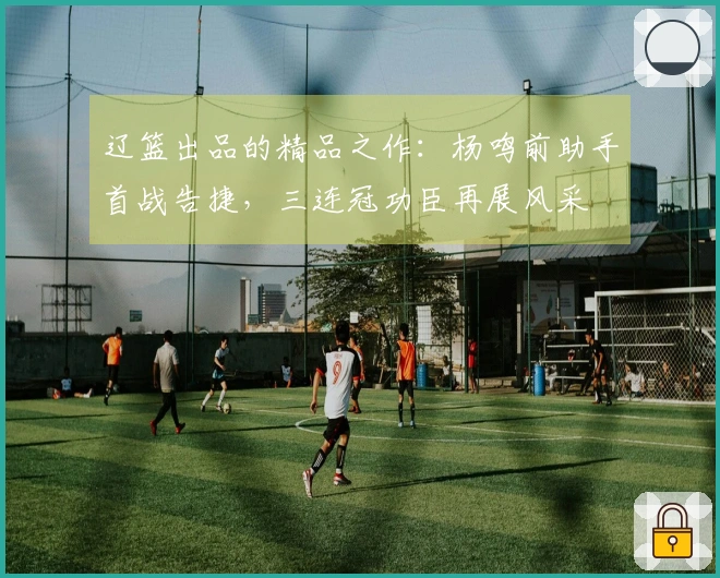 辽篮出品的精品之作：杨鸣前助手首战告捷，三连冠功臣再展风采